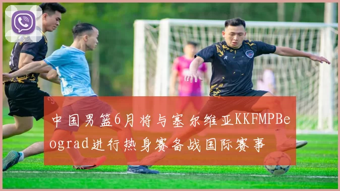 中国男篮6月将与塞尔维亚KKFMPBeograd进行热身赛备战国际赛事