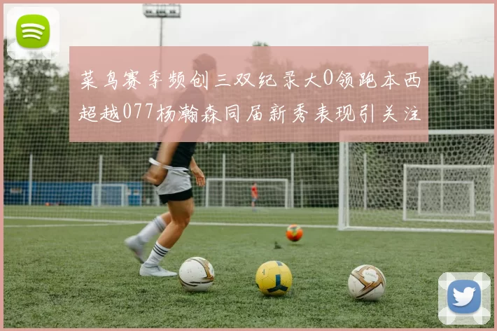 菜鸟赛季频创三双纪录大O领跑本西超越077杨瀚森同届新秀表现引关注