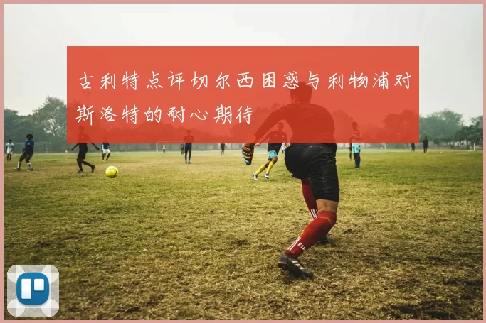 古利特点评切尔西困惑与利物浦对斯洛特的耐心期待