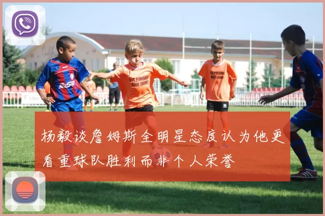 杨毅谈詹姆斯全明星态度认为他更看重球队胜利而非个人荣誉