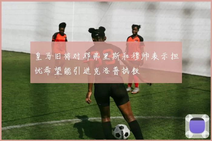 皇马旧将对邓弗里斯和穆帅表示担忧希望能引进克洛普执教