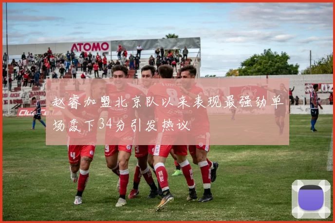 赵睿加盟北京队以来表现最强劲单场轰下34分引发热议