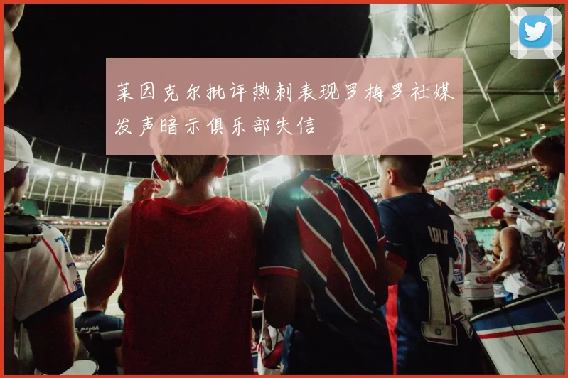 莱因克尔批评热刺表现罗梅罗社媒发声暗示俱乐部失信