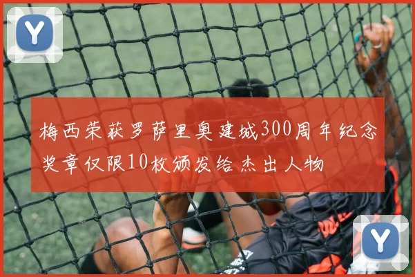 梅西荣获罗萨里奥建城300周年纪念奖章仅限10枚颁发给杰出人物