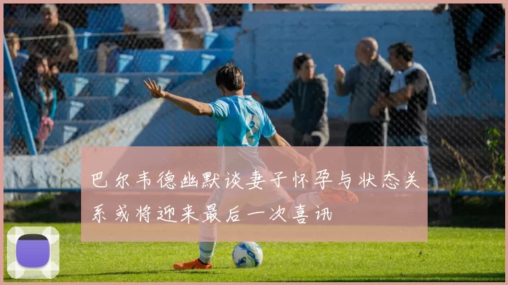 巴尔韦德幽默谈妻子怀孕与状态关系或将迎来最后一次喜讯