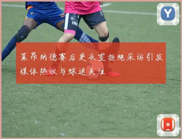 莱昂纳德赛后更衣室拒绝采访引发媒体热议与球迷关注