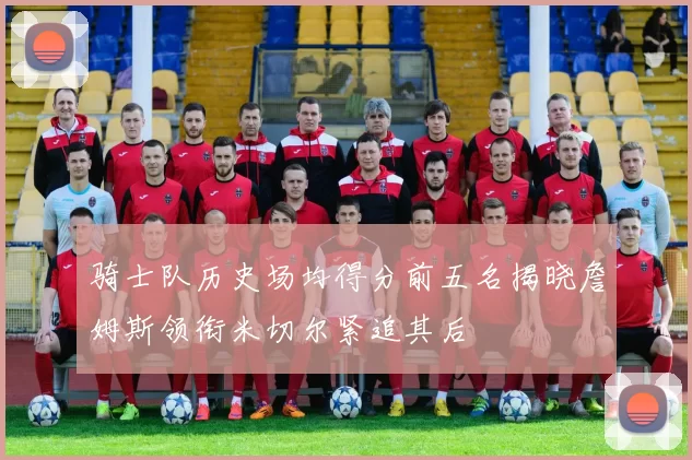骑士队历史场均得分前五名揭晓詹姆斯领衔米切尔紧追其后