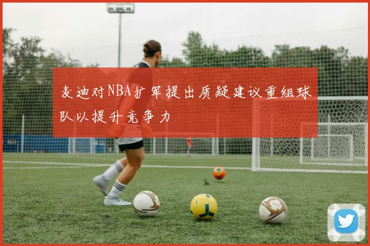 麦迪对NBA扩军提出质疑建议重组球队以提升竞争力