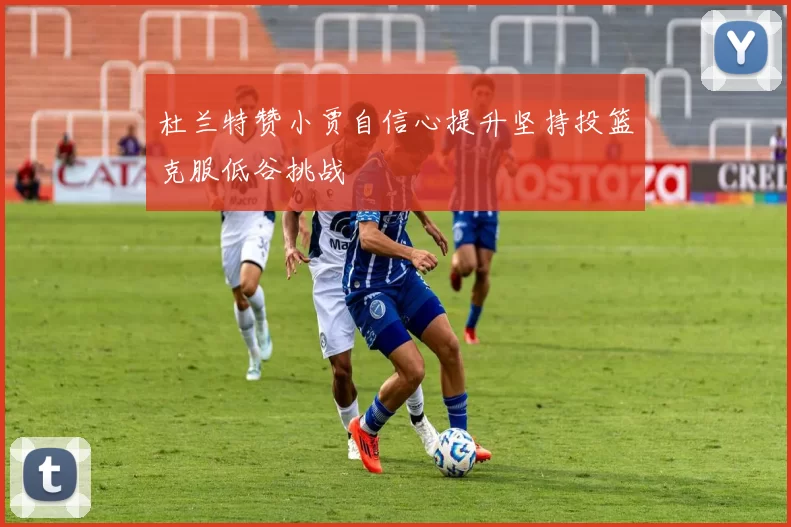 杜兰特赞小贾自信心提升坚持投篮克服低谷挑战