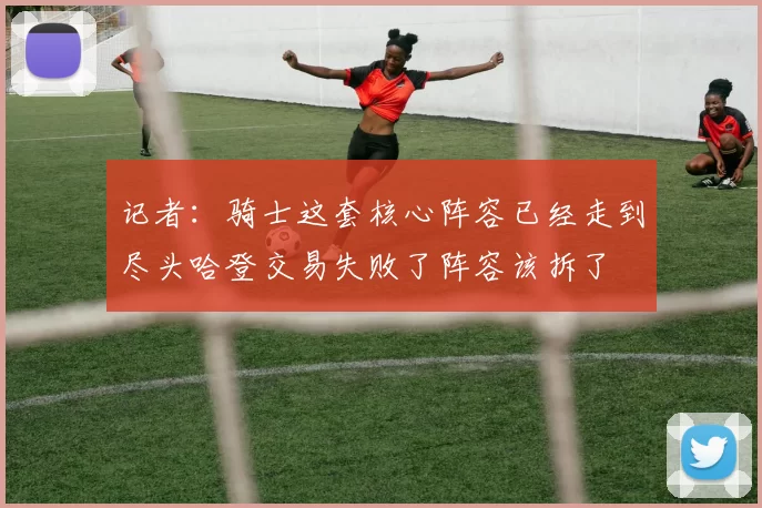 记者：骑士这套核心阵容已经走到尽头哈登交易失败了阵容该拆了