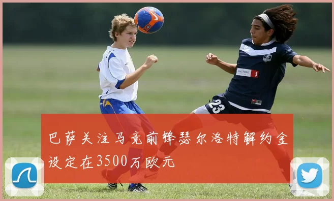 巴萨关注马竞前锋瑟尔洛特解约金设定在3500万欧元