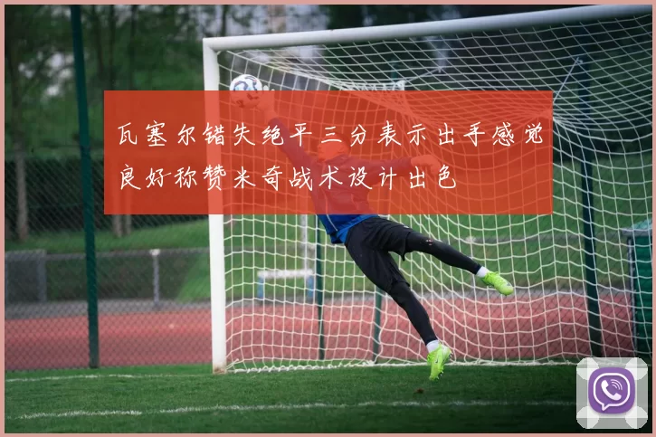 瓦塞尔错失绝平三分表示出手感觉良好称赞米奇战术设计出色