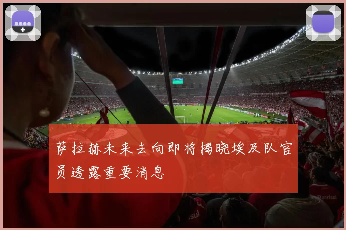 萨拉赫未来去向即将揭晓埃及队官员透露重要消息