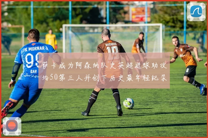 萨卡成为阿森纳队史英超进球助攻均50第三人并创下历史最年轻纪录