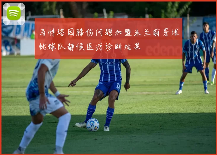 马特塔因膝伤问题加盟米兰前景堪忧球队静候医疗诊断结果