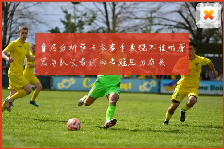鲁尼分析萨卡本赛季表现不佳的原因与队长责任和争冠压力有关