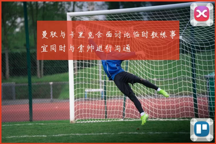 曼联与卡里克会面讨论临时教练事宜同时与索帅进行沟通