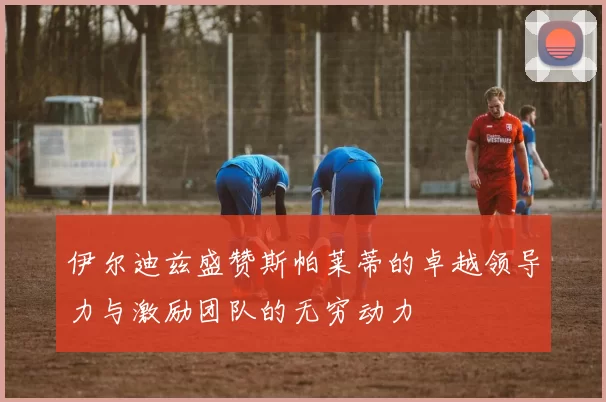 伊尔迪兹盛赞斯帕莱蒂的卓越领导力与激励团队的无穷动力