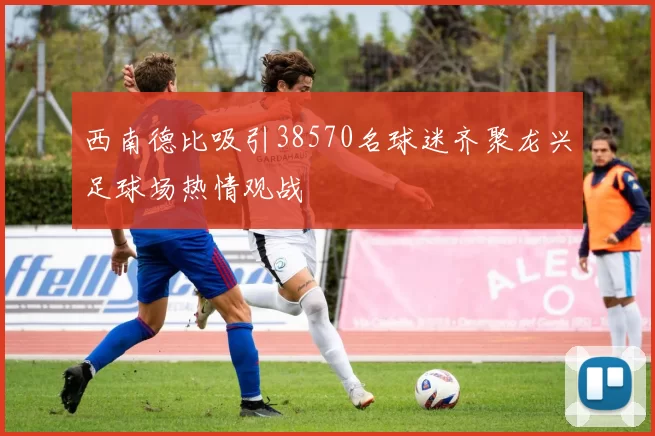 西南德比吸引38570名球迷齐聚龙兴足球场热情观战
