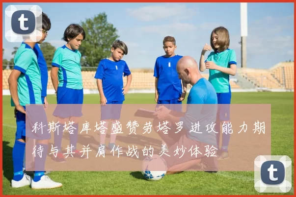 科斯塔库塔盛赞劳塔罗进攻能力期待与其并肩作战的美妙体验